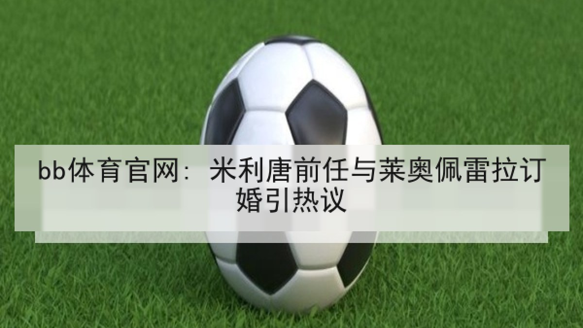 bb体育官网: 米利唐前任与莱奥佩雷拉订婚引热议 bb体育官网: 米利唐前任与莱奥佩雷拉订婚引热议